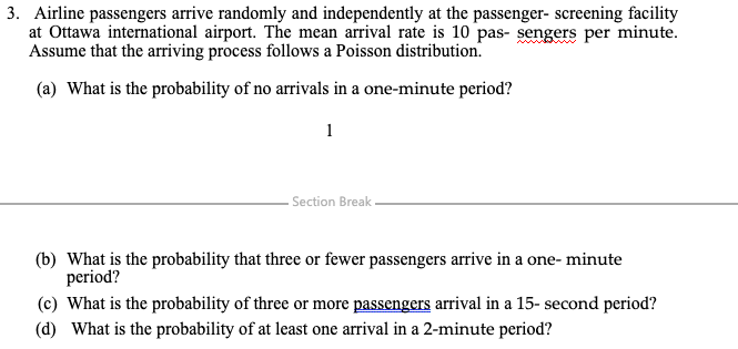 3. Airline passengers arrive randomly and independently at the passenger- screening facility
at Ottawa international airport. The mean arrival rate is 10 pas- sengers per minute.
Assume that the arriving process follows a Poisson distribution.
(a) What is the probability of no arrivals in a one-minute period?
1
- Section Break
(b) What is the probability that three or fewer passengers arrive in a one- minute
period?
(c) What is the probability of three or more passengers arrival in a 15- second period?
(d) What is the probability of at least one arrival in a 2-minute period?
