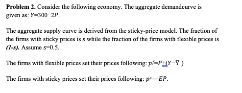 Problem 2. Consider the following economy. The aggregate demandcurve is
given as: Y=300–2P.
The aggregate supply curve is derived from the sticky-price model. The fraction of
the firms with sticky prices is s while the fraction of the firms with flexible prices is
(1-s). Assume s=0.5.
The firms with flexible prices set their prices following: p/=P+(Y-Y )
The firms with sticky prices set their prices following: p==EP.
