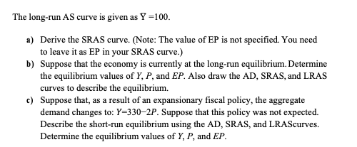 The long-run AS curve is given as Y =100.
a) Derive the SRAS curve. (Note: The value of EP is not specified. You need
to leave it as EP in your SRAS curve.)
b) Suppose that the economy is currently at the long-run equilibrium. Determine
the equilibrium values of Y, P, and EP. Also draw the AD, SRAS, and LRAS
curves to describe the equilibrium.
c) Suppose that, as a result of an expansionary fiscal policy, the aggregate
demand changes to: Y=330–2P. Suppose that this policy was not expected.
Describe the short-run equilibrium using the AD, SRAS, and LRAScurves.
Determine the equilibrium values of Y, P, and EP.
