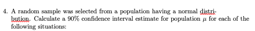 4. A random sample was selected from a population having a normal distri-
bution. Calculate a 90% confidence interval estimate for population u for each of the
following situations:
