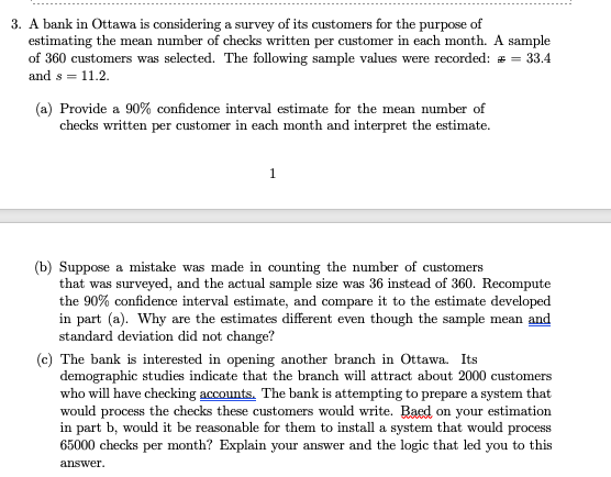 3. A bank in Ottawa is considering a survey of its customers for the purpose of
estimating the mean number of checks written per customer in each month. A sample
of 360 customers was selected. The following sample values were recorded: = = 33.4
and s = 11.2.
(a) Provide a 90% confidence interval estimate for the mean number of
checks written per customer in each month and interpret the estimate.
1
(b) Suppose a mistake was made in counting the number of customers
that was surveyed, and the actual sample size was 36 instead of 360. Recompute
the 90% confidence interval estimate, and compare it to the estimate developed
in part (a). Why are the estimates different even though the sample mean and
standard deviation did not change?
(c) The bank is interested in opening another branch in Ottawa. Its
demographic studies indicate that the branch will attract about 2000 customers
who will have checking accounts. The bank is attempting to prepare a system that
would process the checks these customers would write. Baed on your estimation
in part b, would it be reasonable for them to install a system that would process
65000 checks per month? Explain your answer and the logic that led you to this
answer.
