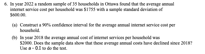 6. In year 2022 a random sample of 35 households in Ottawa found that the average annual
internet service cost per household was $1755 with a sample standard deviation of
$600.00.
(a) Construct a 90% confidence interval for the average annual internet service cost per
household.
(b) In year 2018 the average annual cost of internet services per household was
$2000. Does the sample data show that these average annual costs have declined since 2018?
Use a - 0.I to do the test.
