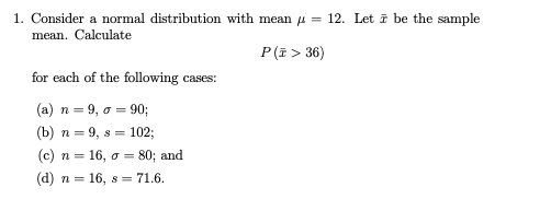 1. Consider a normal distribution with mean u
mean. Calculate
12. Let ī be the sample
P(i > 36)
for each of the following cases:
(a) n = 9, a = 90;
(b) n = 9, s = 102;
(c) n = 16, o = 80; and
(d) n = 16, s = 71.6.
