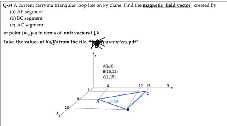 Q-3) A current carrying triangular loop lies on xy plane. Find the magnetic field vector created by
(a) AB segment
(b) BC segment
(c) AC segment
at point (Xo,yo) in terms of unit vectors i,j,k
Take the values of X0,yo from the file, “ parameters.pdf"
A(6,4)
B(10,12)
C(1,15)
4
12 15
=1A
10
