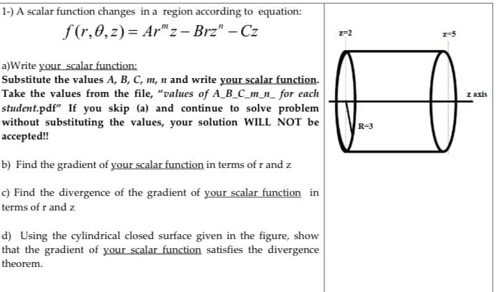 1-) A scalar function changes in a region according to equation:
f (r,0,z) = Ar"z – Brz" – Cz
2-2
z-5
a)Write your scalar function:
Substitute the values A, B, C, m, n and write your scalar function.
Take the values from the file, "values of A_B_C_m_n_ for each
student.pdf" If you skip (a) and continue to solve problem
without substituting the values, your solution WILL NOT be
аcсepted!!
z axis
R=3
b) Find the gradient of your scalar function in terms of r and z
c) Find the divergence of the gradient of your scalar function in
terms of r and z
d) Using the cylindrical closed surface given in the figure, show
that the gradient of your scalar function satisfies the divergence
theorem.
