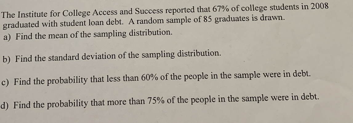 The Institute for College Access and Success reported that 67% of college students in 2008
graduated with student loan debt. A random sample of 85 graduates is drawn.
a) Find the mean of the sampling distribution.
b) Find the standard deviation of the sampling distribution.
c) Find the probability that less than 60% of the people in the sample were in debt.
d) Find the probability that more than 75% of the people in the sample were in debt.
