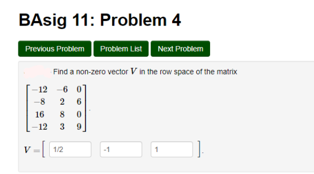 BAsig 11: Problem 4
Previous Problem
Problem List Next Problem
Find a non-zero vector V in the row space of the matrix
-12 -6 01
-8
2
6
16
8
-12
3
V
1/2
-1
1
