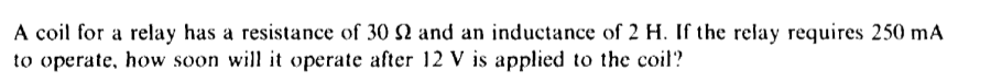 A coil for a relay has a resistance of 30 2 and an inductance of 2 H. If the relay requires 250 mA
to operate, how soon will it operate after 12 V is applied to the coil?
