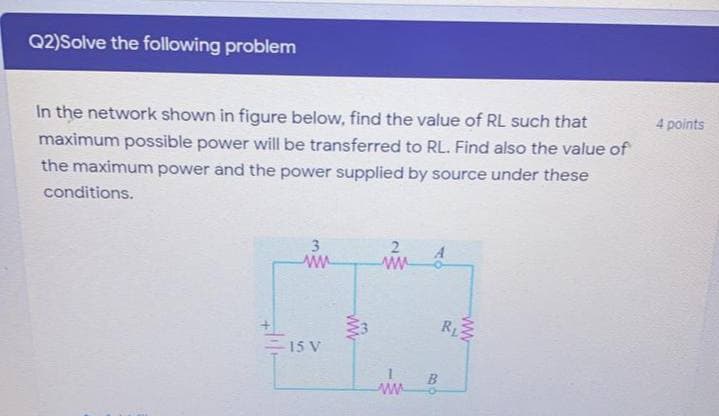 Q2)Solve the following problem
In the network shown in figure below, find the value of RL such that
4 points
maximum possible power will be transferred to RL. Find also the value of
the maximum power and the power supplied by source under these
conditions.
2.
ww
3
- 15 V
ww
