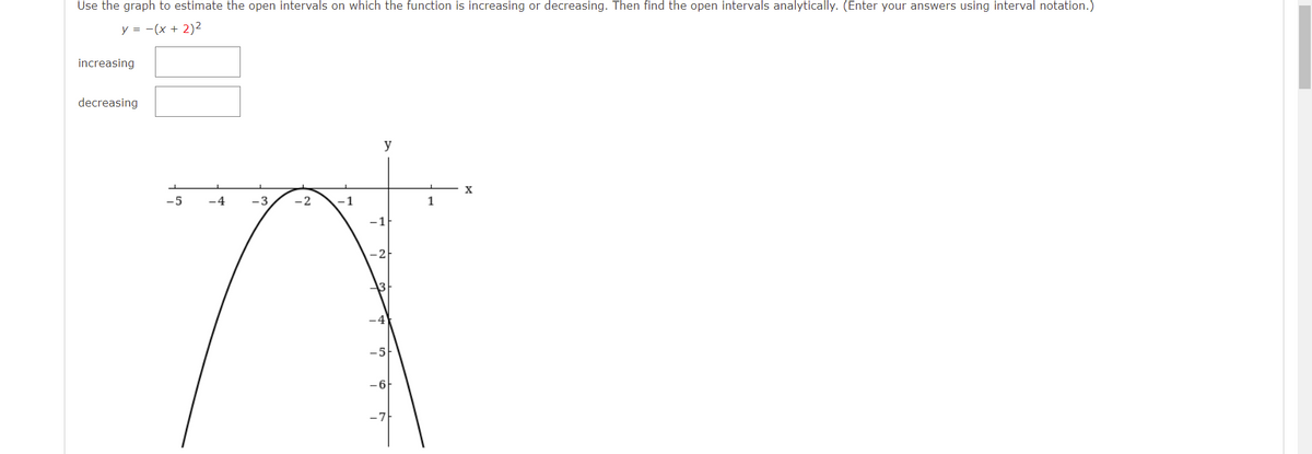 Use the graph to estimate the open intervals on which the function is increasing or decreasing. Then find the open intervals analytically. (Enter your answers using interval notation.)
y = -(x + 2)2
increasing
decreasing
y
-5
4
-3
2
1
1
-1
-2
-5
-6
-7
