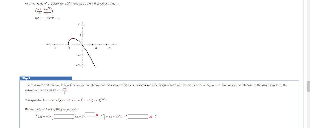 Find the value of the derivative (if it exists) at the indicated extremum.
3
f(x) = - 3xVx + 2
10
5
-2
4
-5
- 10
Step 1
The minimum and maximum of a function on an interval are the extreme values, or extrema (the singular form of extrema is extremum), of the function on the interval. In the given problem, the
-4
extremum occurs when x =
The specified function is f(x) = -3xx + 2 = -3x(x + 2)/2.
Differentiate f(x) using the product rule.
(x + 2)1/2 .
f '(x) = -3x
(x + 2)
+
