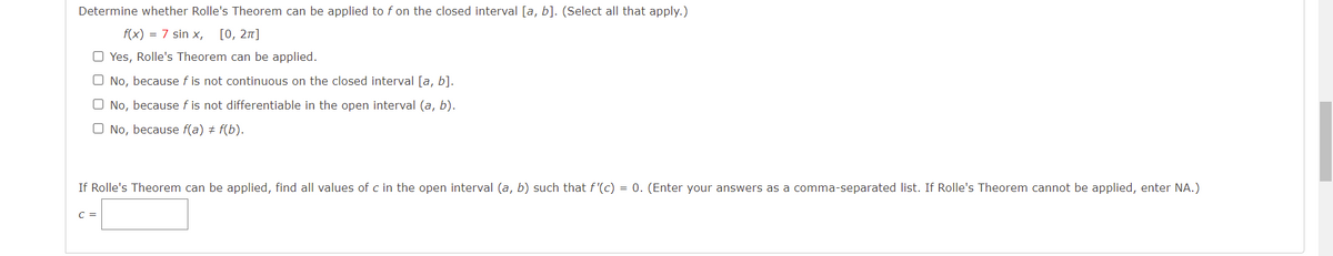 Determine whether Rolle's Theorem can be applied to f on the closed interval [a, b]. (Select all that apply.)
f(x) = 7 sin x,
[0, 27]
O Yes, Rolle's Theorem can be applied.
O No, because f is not continuous on the closed interval [a, b].
O No, because f is not differentiable in the open interval (a, b).
O No, because f(a) + f(b).
If Rolle's Theorem can be applied, find all values of c in the open interval (a, b) such that f'(c) = 0. (Enter your answers as a comma-separated list. If Rolle's Theorem cannot be applied, enter NA.)
C =

