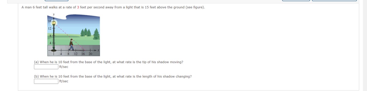 A man 6 feet tall walks at a rate of 3 feet per second away from a light that is 15 feet above the ground (see figure).
16
12-
8-
8
12
16
20
(a) When he is 10 feet from the base of the light, at what rate is the tip of his shadow moving?
ft/sec
(b) When he is 10 feet from the base of the light, at what rate is the length of his shadow changing?
ft/sec
