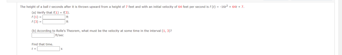 The height of a ball t seconds after it is thrown upward from a height of 7 feet and with an initial velocity of 64 feet per second is f (t) = -16t2 + 64t + 7.
(a) Verify that f(1) = f(3).
f (1) =
f (3) =
ft
ft
(b) According to Rolle's Theorem, what must be the velocity at some time in the interval (1, 3)?
ft/sec
Find that time.
t =
