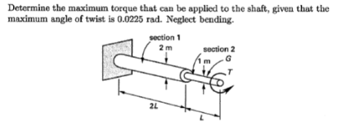 Determine the maximum torque that can be applied to the shaft, given that the
maximum angle of twist is 0.0225 rad. Neglect bending.
section 1
2m
section 2
G
2L
