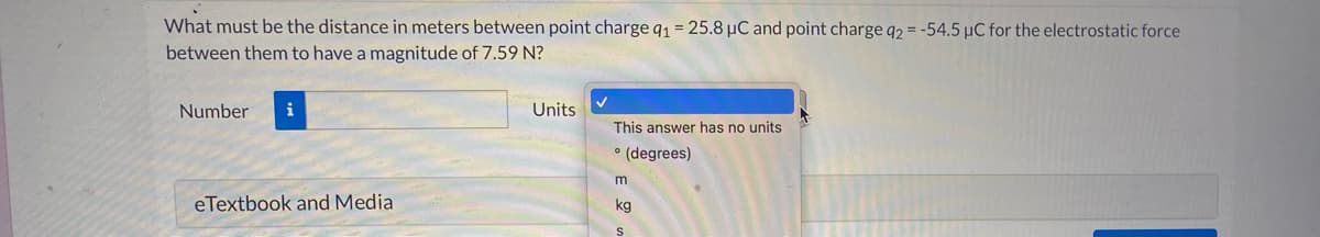 What must be the distance in meters between point charge q1 = 25.8 µC and point charge 92 = -54.5 µC for the electrostatic force
between them to have a magnitude of 7.59 N?
Number
i
Units
This answer has no units
° (degrees)
m
eTextbook and Media
kg
