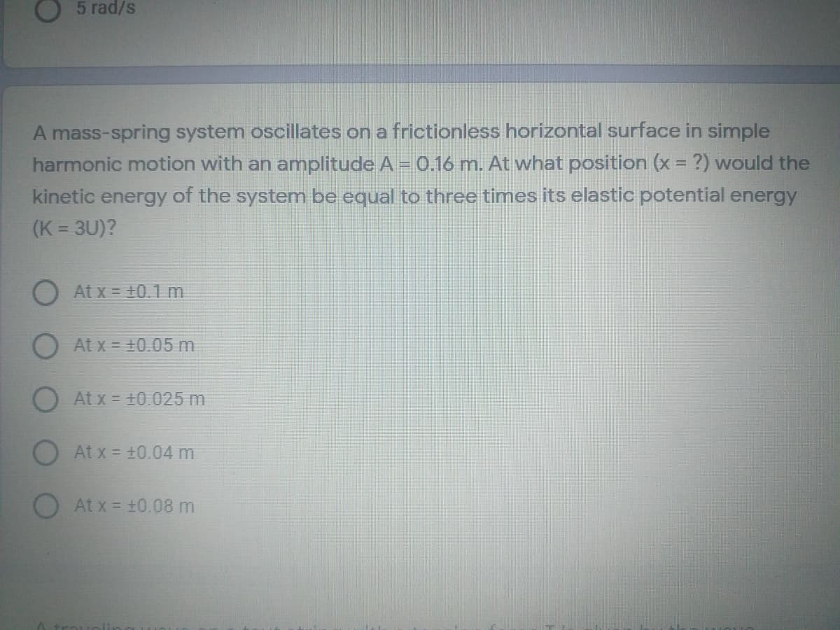 5 rad/s
A mass-spring system oscillates on a frictionless horizontal surface in simple
harmonic motion with an amplitude A = 0.16 m. At what position (x = ?) would the
kinetic energy of the system be equal to three times its elastic potential energy
(K = 3U)?
%3D
At x = +0.1 m
O At x = 10.05 m
At x = +0.025 m
OAt x = +0.04 m
At x = +0.08 m
