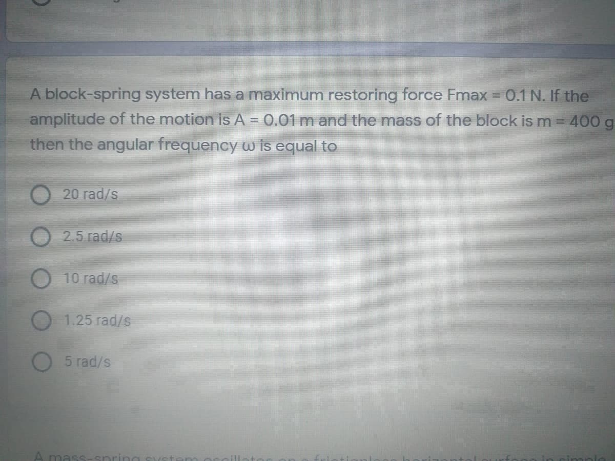 A block-spring system has a maximum restoring force Fmax = 0.1 N. If the
amplitude of the motion is A = 0.01 m and the mass of the block is m= 400 g
then the angular frequency w is equal to
O 20 rad/s
2.5 rad/s
O 10 rad/s
O 1.25 rad/s
O 5 rad/s
A mass-sr
