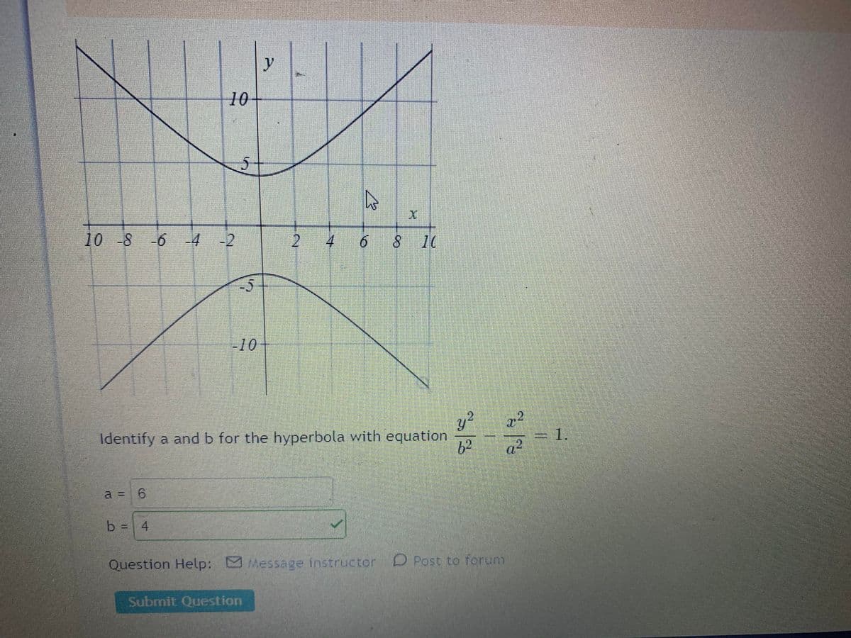 y
10
10 -8 6 -4
-2
6.
8 10
-10
y?
Identify a and b for the hyperbola with equation
6²
a2
=D1.
D.
a = 6
6.
b = 4
Question Help: Message instructor
D Post to forum
Submit Question
2.
