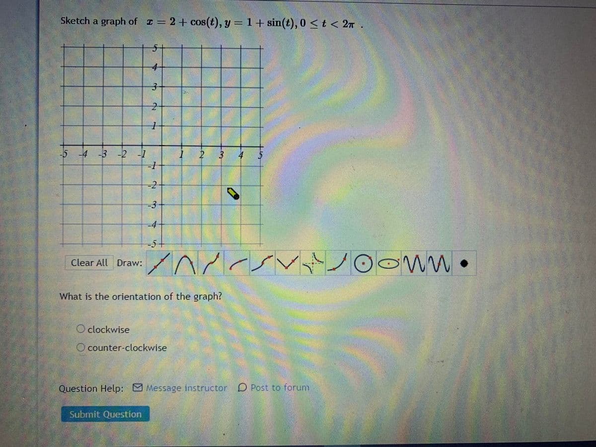 Sketch a graph of I .
2+ cos(t), y =1+ sin(t), 0 <t < 2n
5+
3.
-5 4 3 -2-7
2.
4
-2
-3
-4
or
Clear All Draw:
What is the orientation of the graph?
O clockwise
O counter-clockwise
Question Help: Message instructor O Post to forum
Submit Question
