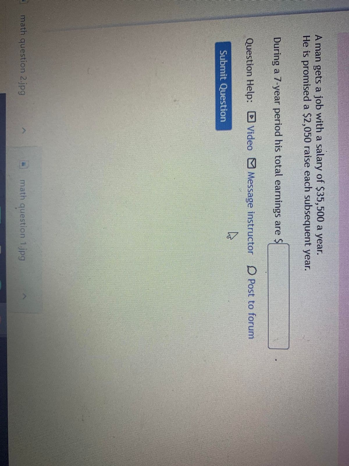 A man gets a job with a salary of $35,500 a year.
He is promised a $2,050 raise each subsequent year.
During a 7-year period his total earnings are $
Question Help: D Video Message instructor D Post to forum
Submit Question
math question 2.jpg
math question 1.jpg
