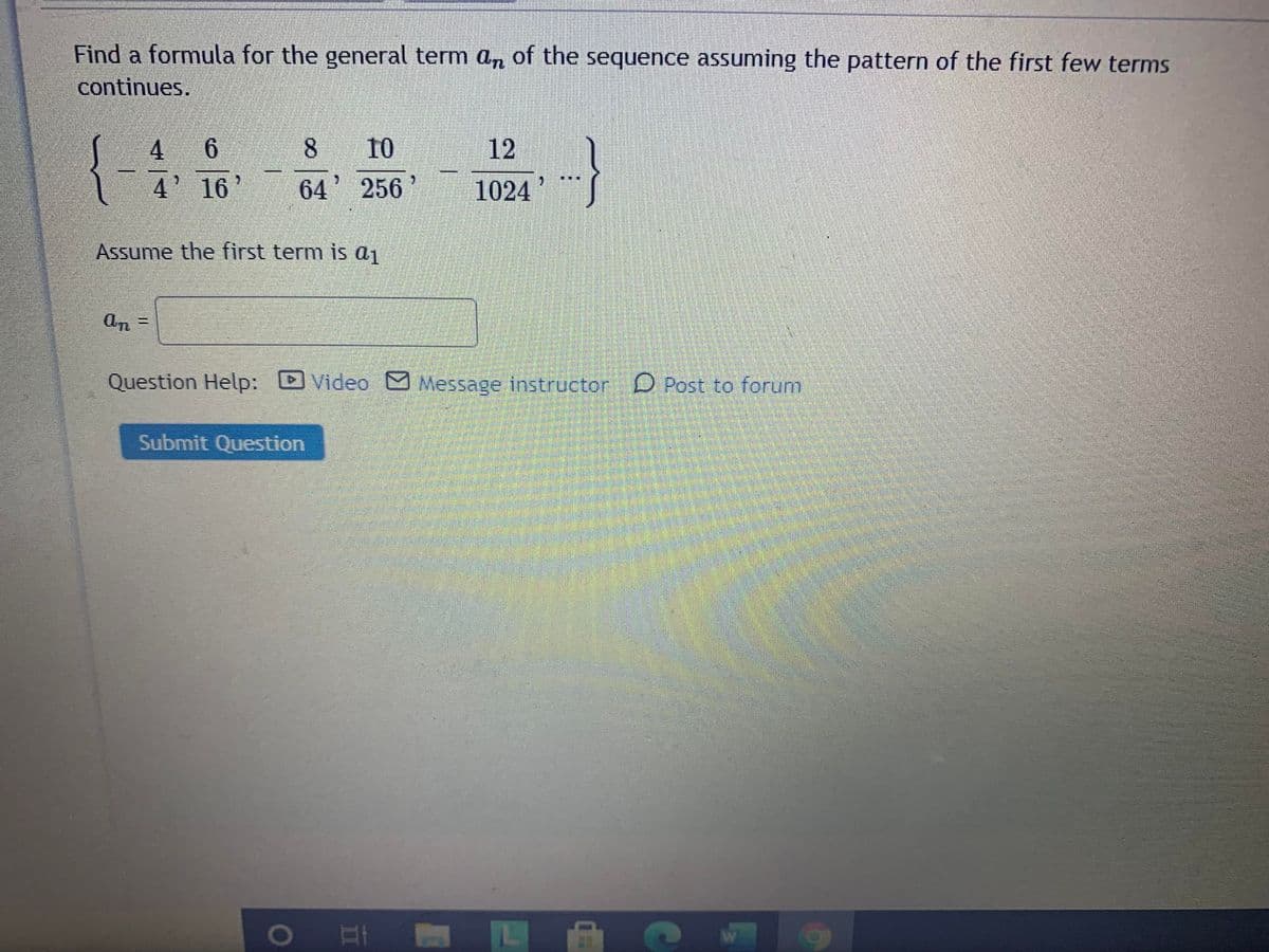 Find a formula for the general term an of the sequence assuming the pattern of the first few terms
continues.
4 6
10
12
4' 16'
64' 256
1024
Assume the first term is a1
an
Question Help: DVideo Message instructor D Post to forum
Submit Question
II
8.
