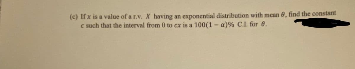(c) If x is a value of a r.v. X having an exponential distribution with mean 6, find the constant
c such that the interval from 0 to cx is a 100(1- a)% C.I. for 6.
