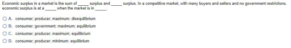 surplus. In a competitive market, with many buyers and sellers and no government restrictions,
Economic surplus in a market is the sum of
economic surplus is at a
surplus and
when the market is in
O A. consumer, producer; maximum; disequilibrium
O B. consumer; government; maximum; equilibrium
O C. consumer; producer; maximum; equilibrium
O D. consumer; producer; minimum; equilibrium
