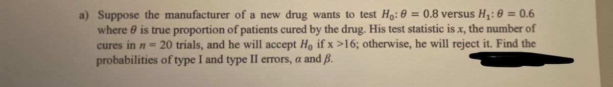a) Suppose the manufacturer of a new drug wants to test Ho: 0 = 0.8 versus H: 0 = 0.6
where 0 is true proportion of patients cured by the drug. His test statistic is x, the number of
20 trials, and he will accept Ho if x >16; otherwise, he will reject it. Find the
%3D
%3D
cures in n =
probabilities of type I and type II errors, a and ß.
