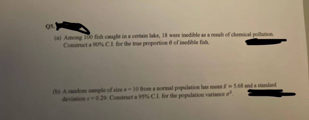 Q5.
(a) Among 100 fish caught in a certain lake, 18 were inedible as a result of chemical pollution.
Construct a 90% C.L for the true proportion 0 of inedible fish.
(b) A random sample of size n-10 from a normal population has mean & 5.68 and a standard
deviation s 0.29. Construct a 95% C.I. for the population variance a.
