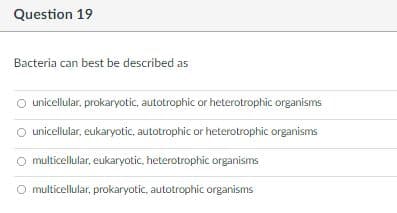 Question 19
Bacteria can best be described as
O unicellular, prokaryotic, autotrophic or heterotrophic organisms
unicellular, eukaryotic, autotrophic or heterotrophic organisms
multicellular, eukaryotic, heterotrophic organisms
O multicellular, prokaryotic, autotrophic organisms
