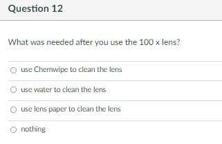 Question 12
What was needed after you use the 100 x lens?
O use Chemwipe to clean the lens
O use water to clean the lens
O use lens paper to clean the lens
O nothing

