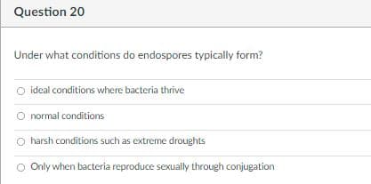 Question 20
Under what conditions do endospores typically form?
O ideal conditions where bacteria thrive
O normal conditions
O harsh conditions such as extreme droughts
Only when bacteria reproduce sexually through conjugation
