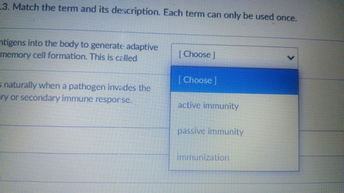 3. Match the term and its description. Each term can only be used once.
ntigens into the body to generate adaptive
memory cell formation. This is called
(Choose]
(Choose]
s naturally when a pathogen invades the
ry or secondary immune resporse.
active immunity
passive immunity
Immunization

