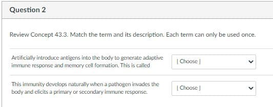 Question 2
Review Concept 43.3. Match the term and its description. Each term can only be used once.
Artificially introduce antigens into the body to generate adaptive
immune response and memory cell formation. This is called
| Choose
This immunity develops naturally when a pathogen invades the
body and elicits a primary or secondary immune response.
[ Choose )
