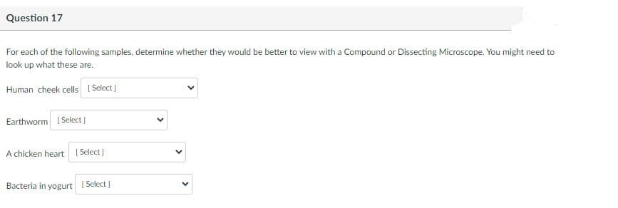 Question 17
For each of the following samples, determine whether they would be better to view with a Compound or Dissecting Microscope. You might need to
look up what these are.
Human cheek cells I Select)
Earthworm I Select)
A chicken heart I Select]
Bacteria in yogurt
Select
>
