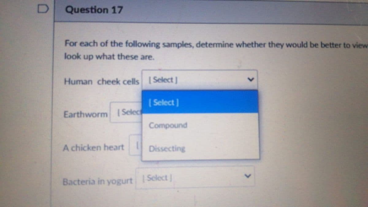 Question 17
For each of the following samples, determine whether they would be better to view
look up what these are.
Human cheek cells Select]
( Select )
Earthworm | Selec
Compound
A chicken heart
Dissecting
Bacteria in yogurt SelectJ
