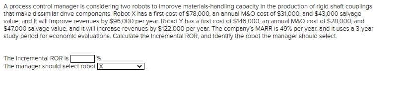 A process control manager is considering two robots to improve materials-handling capacity in the production of rigid shaft couplings
that make dissimilar drive components. Robot X has a first cost of $78,000, an annual M&O cost of $31,000, and $43,000 salvage
value, and it will improve revenues by $96,000 per year. Robot Y has a first cost of $146,000, an annual M&O cost of $28,000, and
$47,000 salvage value, and it will increase revenues by $122,000 per year. The company's MARR IS 49% per year, and it uses a 3-year
study period for economic evaluations. Calculate the incremental ROR, and Identify the robot the manager should select.
The Incremental ROR IS
The manager should select robot X