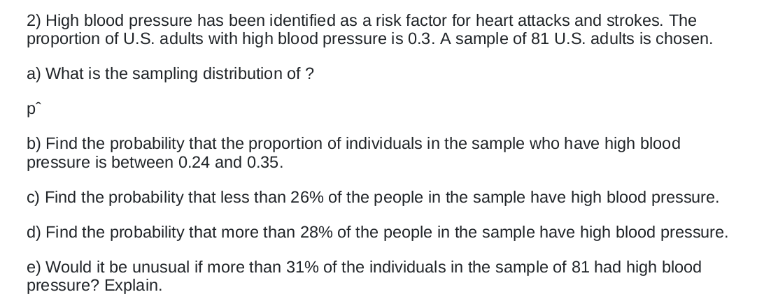 2) High blood pressure has been identified as a risk factor for heart attacks and strokes. The
proportion of U.S. adults with high blood pressure is 0.3. A sample of 81 U.S. adults is chosen.
a) What is the sampling distribution of ?
p°
b) Find the probability that the proportion of individuals in the sample who have high blood
pressure is between 0.24 and 0.35.
c) Find the probability that less than 26% of the people in the sample have high blood pressure.
d) Find the probability that more than 28% of the people in the sample have high blood pressure.
e) Would it be unusual if more than 31% of the individuals in the sample of 81 had high blood
pressure? Explain.
