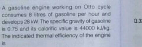 A gasoline engine working on Otto cycle
consumes 8 litres of gasoline per hour and
develops 28 kW. The specific gravity of gasoline
is 0.75 and its calorific value is 44000 kJ/kg.
The indicated thermal efficiency of the engine
Q.30
is
