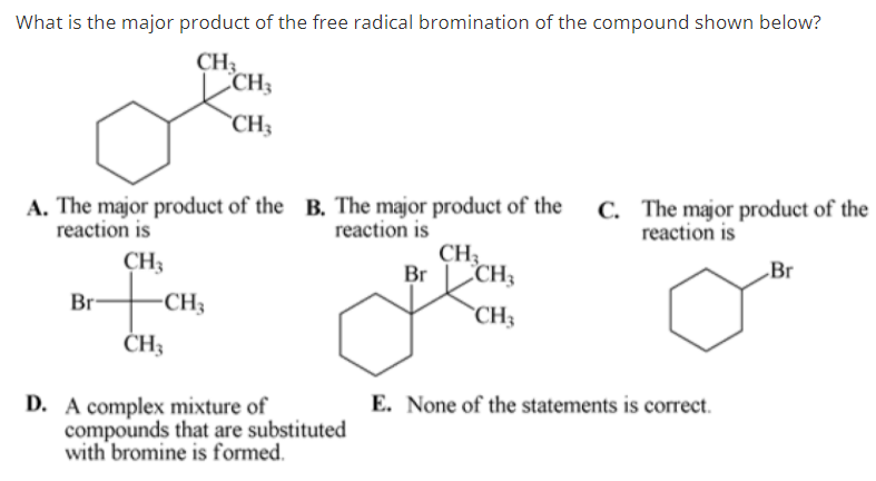 What is the major product of the free radical bromination of the compound shown below?
CH;
CCH3
`CH3
A. The major product of the B. The major product of the C. The major product of the
reaction is
CH3
Br CH;
reaction is
reaction is
CH3
„Br
Br-
-CH3
`CH3
CH3
E. None of the statements is correct.
D. A complex mixture of
compounds that are substituted
with bromine is formed.
