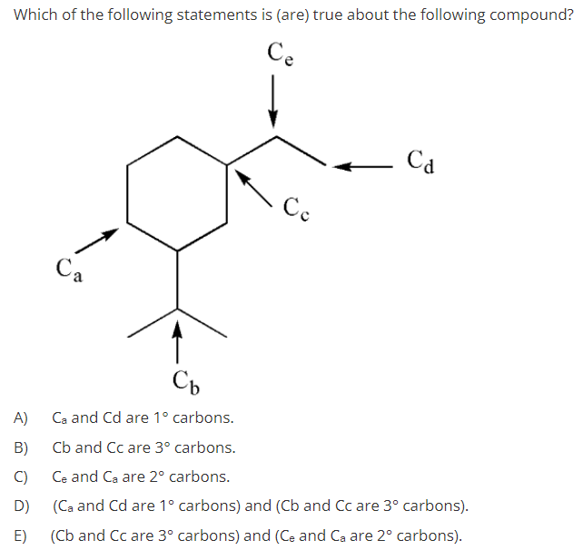 Which of the following statements is (are) true about the following compound?
Ce
Ca
Ce
Ca
A)
Ca and Cd are 1° carbons.
B)
Cb and Cc are 3° carbons.
C)
Ce and Ca are 2° carbons.
D)
(Ca and Cd are 1° carbons) and (Cb and Cc are 3° carbons).
E)
(Cb and Cc are 3° carbons) and (Ce and Ca are 2° carbons).
