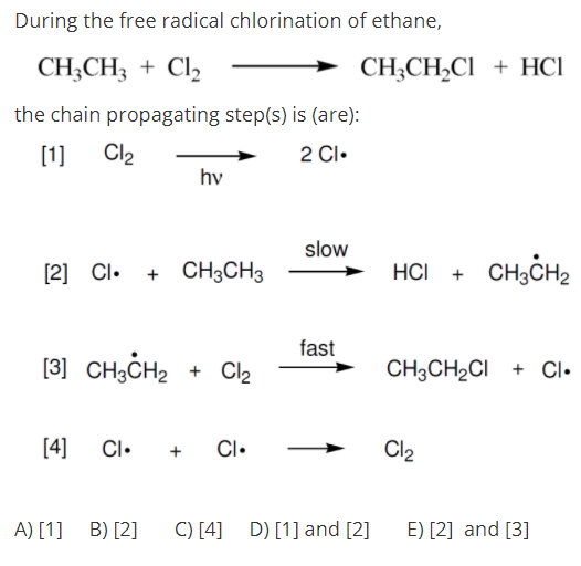 During the free radical chlorination of ethane,
CH;CH; + Cl2
CH;CH,CI + HCI
the chain propagating step(s) is (are):
[1]
Cl2
2 Cl.
hv
slow
[2] Cl. + CH3CH3
HCI +
CH,CH2
fast
[3] CH3CH2 + Cl2
CH3CH2CI + CI•
[4]
CI•
CI•
Cl2
+
A) [1] B) [2]
C) [4] D) [1] and [2]
E) [2] and [3]
