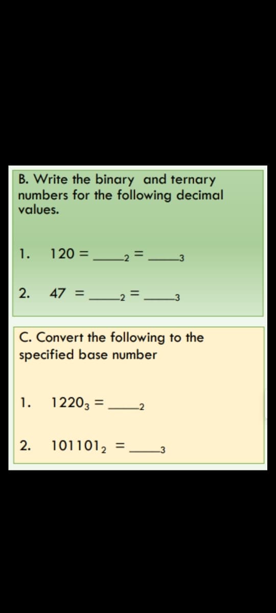 B. Write the binary and ternary
numbers for the following decimal
values.
1.
120 =
-2
-3
2.
47 =
3
C. Convert the following to the
specified base number
1.
1220, =
-2
2.
101101,
= 3
