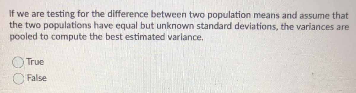 If we are testing for the difference between two population means and assume that
the two populations have equal but unknown standard deviations, the variances are
pooled to compute the best estimated variance.
True
False
