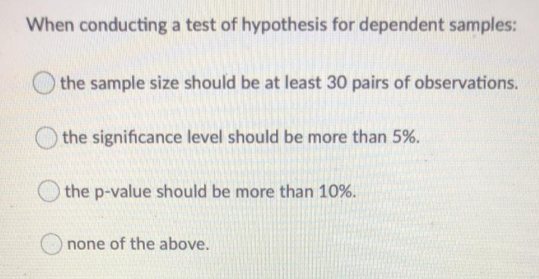 When conducting a test of hypothesis for dependent samples:
the sample size should be at least 30 pairs of observations.
O the significance level should be more than 5%.
the p-value should be more than 10%.
none of the above.
