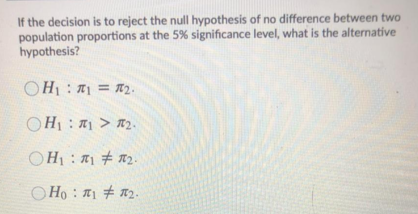 If the decision is to reject the null hypothesis of no difference between two
population proportions at the 5% significance level, what is the alternative
hypothesis?
OH1 : T1 = T2.
OH1 : > R2.
OH1 : T1 # n2.
O Ho : 1 # T2.
