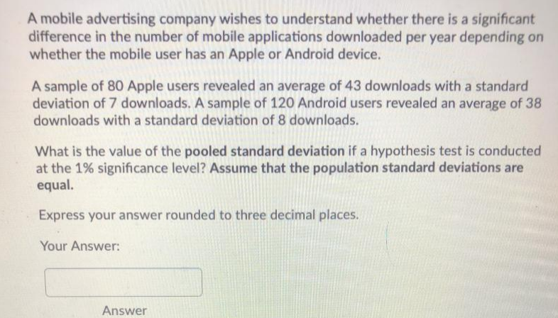 A mobile advertising company wishes to understand whether there is a significant
difference in the number of mobile applications downloaded per year depending on
whether the mobile user has an Apple or Android device.
A sample of 80 Apple users revealed an average of 43 downloads with a standard
deviation of 7 downloads. A sample of 120 Android users revealed an average of 38
downloads with a standard deviation of 8 downloads.
What is the value of the pooled standard deviation if a hypothesis test is conducted
at the 1% significance level? Assume that the population standard deviations are
equal.
Express your answer rounded to three decimal places.
Your Answer:
Answer
