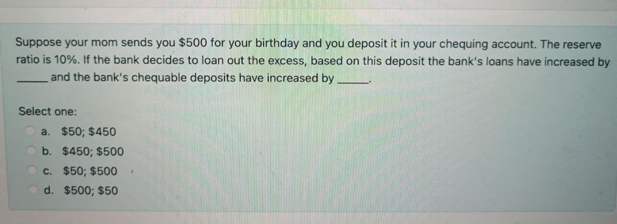 Suppose your mom sends you $500 for your birthday and you deposit it in your chequing account. The reserve
ratio is 10%. If the bank decides to loan out the excess, based on this deposit the bank's loans have increased by
and the bank's chequable deposits have increased by
Select one:
a. $50; $450
b. $450; $500
c. $50; $500
d. $500; $50
