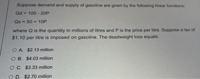 Suppose demand and supply of gasoline are given by the following linear functions:
Qd = 100 - 20P
Qs = 50 + 10P
where Q is the quantity in millions of litres and P is the price per litre. Suppose a tax of
$1.10 per litre is imposed on gasoline. The deadweight loss equals:
O A. $2.13 million
O B. $4.03 million
OC. $3.33 million
O D. $2.70 million
